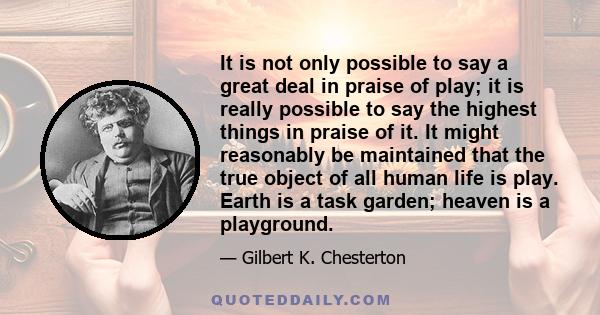 It is not only possible to say a great deal in praise of play; it is really possible to say the highest things in praise of it. It might reasonably be maintained that the true object of all human life is play. Earth is