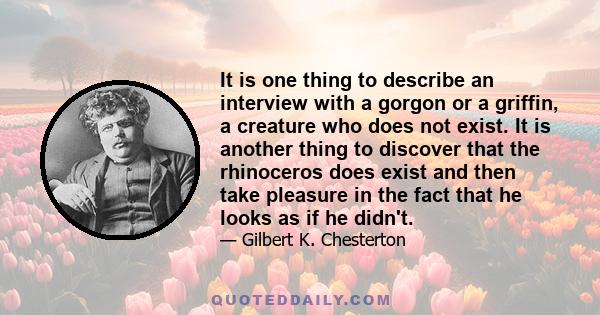 It is one thing to describe an interview with a gorgon or a griffin, a creature who does not exist. It is another thing to discover that the rhinoceros does exist and then take pleasure in the fact that he looks as if