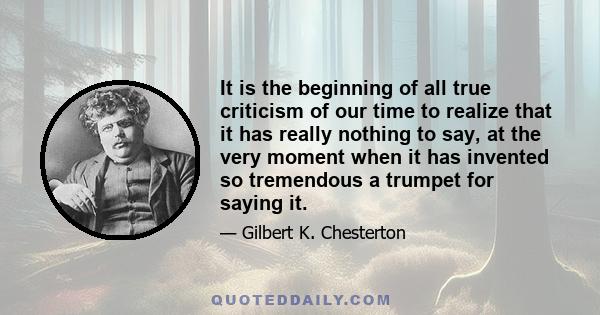 It is the beginning of all true criticism of our time to realize that it has really nothing to say, at the very moment when it has invented so tremendous a trumpet for saying it.