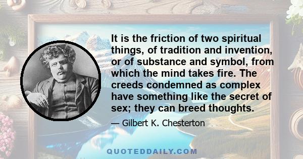 It is the friction of two spiritual things, of tradition and invention, or of substance and symbol, from which the mind takes fire. The creeds condemned as complex have something like the secret of sex; they can breed