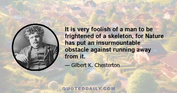 It is very foolish of a man to be frightened of a skeleton, for Nature has put an insurmountable obstacle against running away from it.