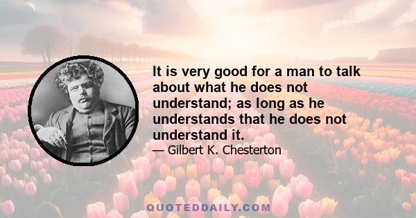 It is very good for a man to talk about what he does not understand; as long as he understands that he does not understand it.