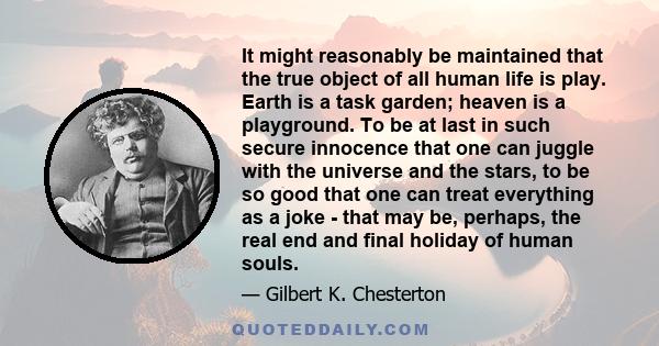 It might reasonably be maintained that the true object of all human life is play. Earth is a task garden; heaven is a playground. To be at last in such secure innocence that one can juggle with the universe and the