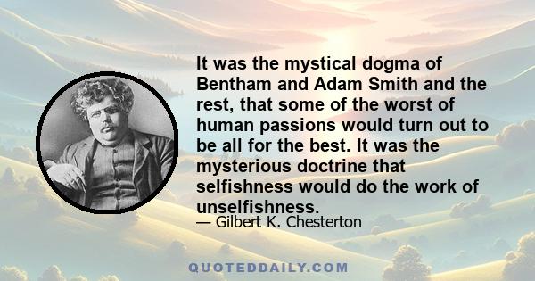 It was the mystical dogma of Bentham and Adam Smith and the rest, that some of the worst of human passions would turn out to be all for the best. It was the mysterious doctrine that selfishness would do the work of