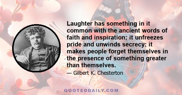 Laughter has something in it common with the ancient words of faith and inspiration; it unfreezes pride and unwinds secrecy; it makes people forget themselves in the presence of something greater than themselves.