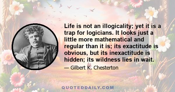 Life is not an illogicality; yet it is a trap for logicians. It looks just a little more mathematical and regular than it is; its exactitude is obvious, but its inexactitude is hidden; its wildness lies in wait.