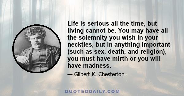 Life is serious all the time, but living cannot be. You may have all the solemnity you wish in your neckties, but in anything important (such as sex, death, and religion), you must have mirth or you will have madness.