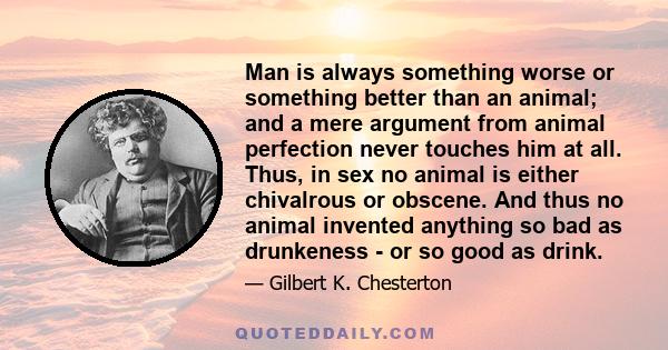 Man is always something worse or something better than an animal; and a mere argument from animal perfection never touches him at all. Thus, in sex no animal is either chivalrous or obscene. And thus no animal invented