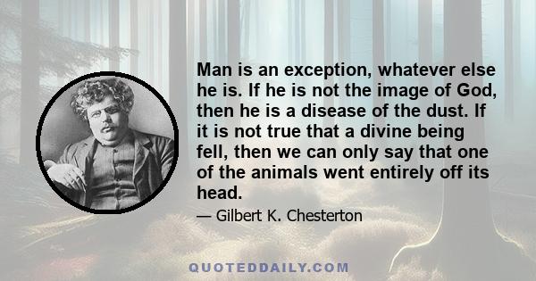 Man is an exception, whatever else he is. If he is not the image of God, then he is a disease of the dust. If it is not true that a divine being fell, then we can only say that one of the animals went entirely off its