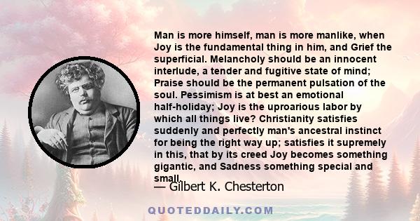 Man is more himself, man is more manlike, when Joy is the fundamental thing in him, and Grief the superficial. Melancholy should be an innocent interlude, a tender and fugitive state of mind; Praise should be the