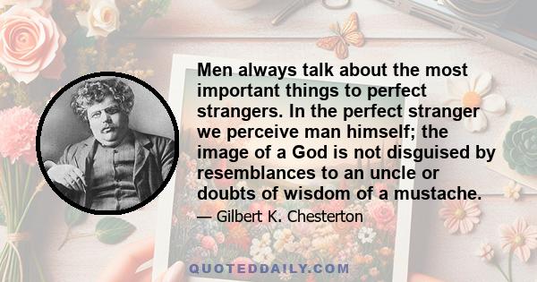 Men always talk about the most important things to perfect strangers. In the perfect stranger we perceive man himself; the image of a God is not disguised by resemblances to an uncle or doubts of wisdom of a mustache.