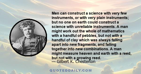 Men can construct a science with very few instruments, or with very plain instruments; but no one on earth could construct a science with unreliable instruments. A man might work out the whole of mathematics with a