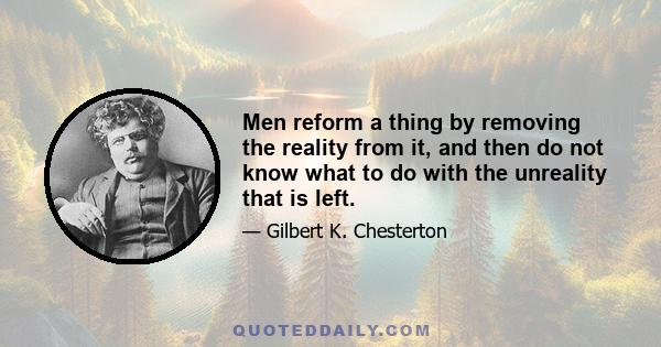 Men reform a thing by removing the reality from it, and then do not know what to do with the unreality that is left.