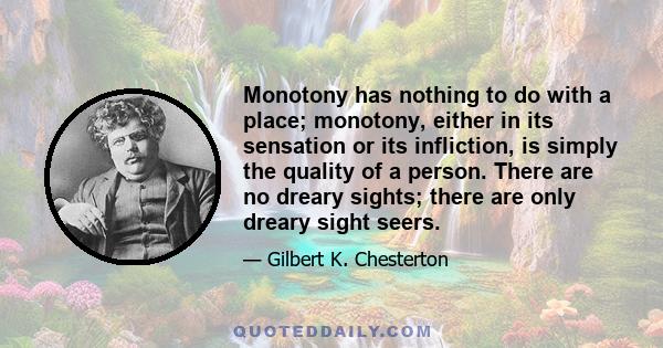 Monotony has nothing to do with a place; monotony, either in its sensation or its infliction, is simply the quality of a person. There are no dreary sights; there are only dreary sight seers.