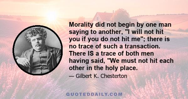 Morality did not begin by one man saying to another, I will not hit you if you do not hit me; there is no trace of such a transaction. There IS a trace of both men having said, We must not hit each other in the holy