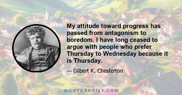 My attitude toward progress has passed from antagonism to boredom. I have long ceased to argue with people who prefer Thursday to Wednesday because it is Thursday.