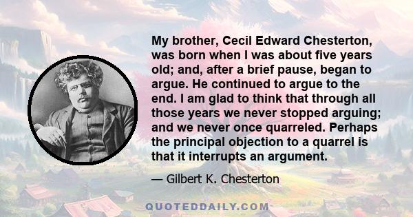 My brother, Cecil Edward Chesterton, was born when I was about five years old; and, after a brief pause, began to argue. He continued to argue to the end. I am glad to think that through all those years we never stopped 