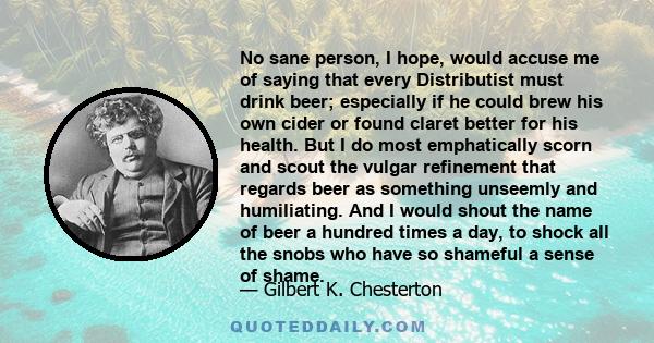 No sane person, I hope, would accuse me of saying that every Distributist must drink beer; especially if he could brew his own cider or found claret better for his health. But I do most emphatically scorn and scout the