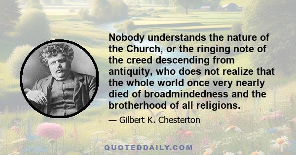 Nobody understands the nature of the Church, or the ringing note of the creed descending from antiquity, who does not realize that the whole world once very nearly died of broadmindedness and the brotherhood of all