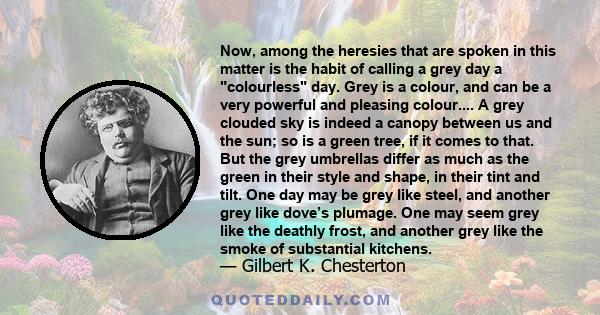 Now, among the heresies that are spoken in this matter is the habit of calling a grey day a colourless day. Grey is a colour, and can be a very powerful and pleasing colour.... A grey clouded sky is indeed a canopy