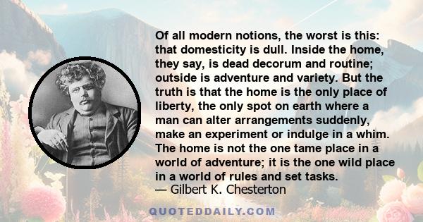 Of all modern notions, the worst is this: that domesticity is dull. Inside the home, they say, is dead decorum and routine; outside is adventure and variety. But the truth is that the home is the only place of liberty,