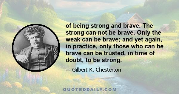 of being strong and brave. The strong can not be brave. Only the weak can be brave; and yet again, in practice, only those who can be brave can be trusted, in time of doubt, to be strong.