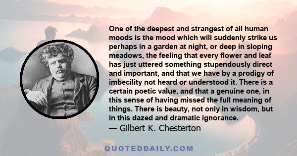 One of the deepest and strangest of all human moods is the mood which will suddenly strike us perhaps in a garden at night, or deep in sloping meadows, the feeling that every flower and leaf has just uttered something