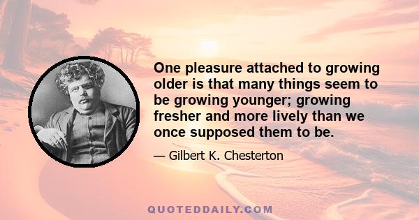 One pleasure attached to growing older is that many things seem to be growing younger; growing fresher and more lively than we once supposed them to be.