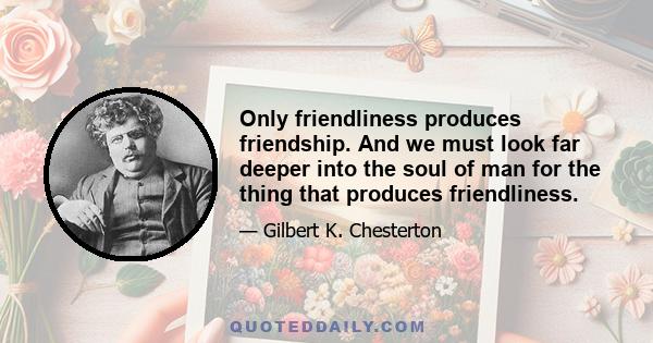 Only friendliness produces friendship. And we must look far deeper into the soul of man for the thing that produces friendliness.