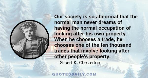 Our society is so abnormal that the normal man never dreams of having the normal occupation of looking after his own property. When he chooses a trade, he chooses one of the ten thousand trades that involve looking