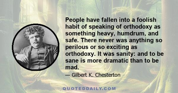 People have fallen into a foolish habit of speaking of orthodoxy as something heavy, humdrum, and safe. There never was anything so perilous or so exciting as orthodoxy. It was sanity: and to be sane is more dramatic