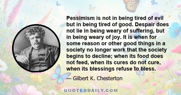 Pessimism is not in being tired of evil but in being tired of good. Despair does not lie in being weary of suffering, but in being weary of joy. It is when for some reason or other good things in a society no longer