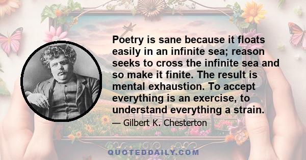 Poetry is sane because it floats easily in an infinite sea; reason seeks to cross the infinite sea and so make it finite. The result is mental exhaustion. To accept everything is an exercise, to understand everything a