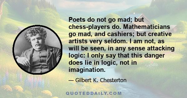 Poets do not go mad; but chess-players do. Mathematicians go mad, and cashiers; but creative artists very seldom. I am not, as will be seen, in any sense attacking logic: I only say that this danger does lie in logic,