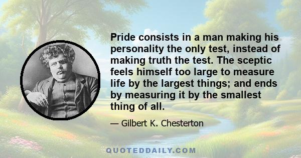 Pride consists in a man making his personality the only test, instead of making truth the test. The sceptic feels himself too large to measure life by the largest things; and ends by measuring it by the smallest thing