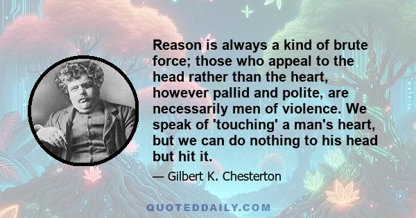 Reason is always a kind of brute force; those who appeal to the head rather than the heart, however pallid and polite, are necessarily men of violence. We speak of 'touching' a man's heart, but we can do nothing to his