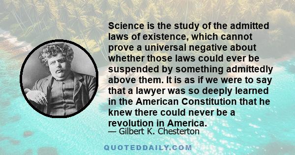 Science is the study of the admitted laws of existence, which cannot prove a universal negative about whether those laws could ever be suspended by something admittedly above them. It is as if we were to say that a