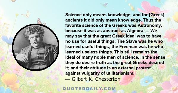 Science only means knowledge; and for [Greek] ancients it did only mean knowledge. Thus the favorite science of the Greeks was Astronomy, because it was as abstract as Algebra. ... We may say that the great Greek ideal