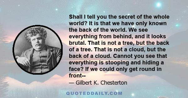 Shall I tell you the secret of the whole world? It is that we have only known the back of the world. We see everything from behind, and it looks brutal. That is not a tree, but the back of a tree. That is not a cloud,