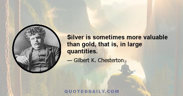 Silver is sometimes more valuable than gold, that is, in large quantities.