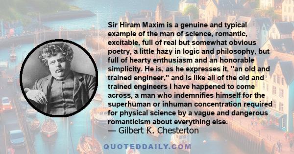 Sir Hiram Maxim is a genuine and typical example of the man of science, romantic, excitable, full of real but somewhat obvious poetry, a little hazy in logic and philosophy, but full of hearty enthusiasm and an