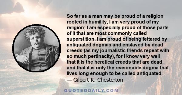 So far as a man may be proud of a religion rooted in humility, I am very proud of my religion; I am especially proud of those parts of it that are most commonly called superstition. I am proud of being fettered by