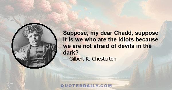 Suppose, my dear Chadd, suppose it is we who are the idiots because we are not afraid of devils in the dark?