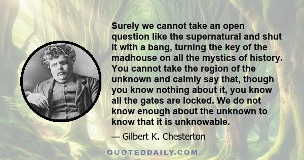 Surely we cannot take an open question like the supernatural and shut it with a bang, turning the key of the madhouse on all the mystics of history. You cannot take the region of the unknown and calmly say that, though