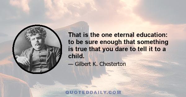 That is the one eternal education: to be sure enough that something is true that you dare to tell it to a child.