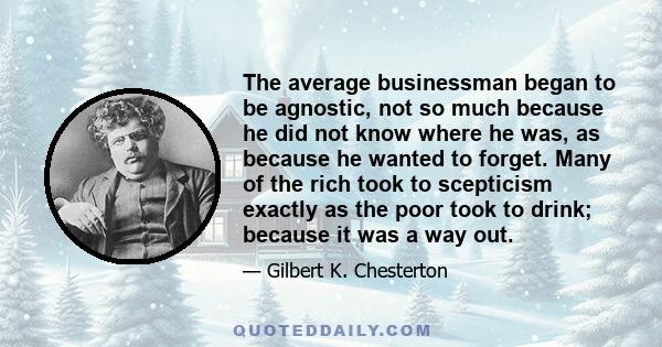 The average businessman began to be agnostic, not so much because he did not know where he was, as because he wanted to forget. Many of the rich took to scepticism exactly as the poor took to drink; because it was a way 