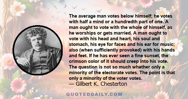 The average man votes below himself; he votes with half a mind or a hundredth part of one. A man ought to vote with the whole of himself, as he worships or gets married. A man ought to vote with his head and heart, his