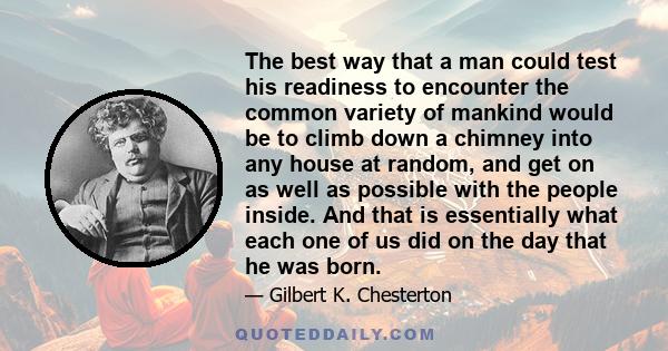 The best way that a man could test his readiness to encounter the common variety of mankind would be to climb down a chimney into any house at random, and get on as well as possible with the people inside. And that is