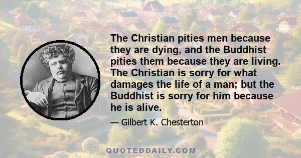 The Christian pities men because they are dying, and the Buddhist pities them because they are living. The Christian is sorry for what damages the life of a man; but the Buddhist is sorry for him because he is alive.