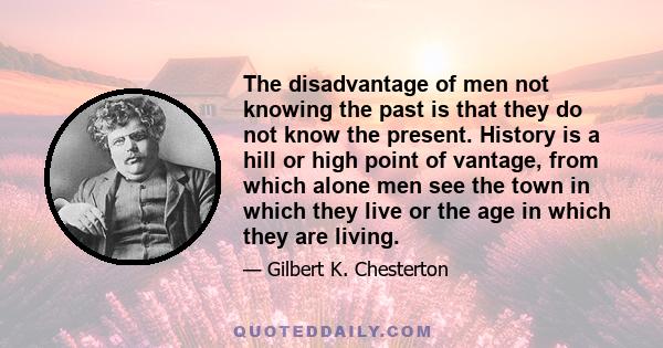 The disadvantage of men not knowing the past is that they do not know the present. History is a hill or high point of vantage, from which alone men see the town in which they live or the age in which they are living.